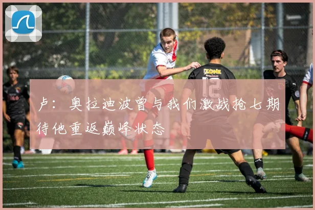卢：奥拉迪波曾与我们激战抢七期待他重返巅峰状态