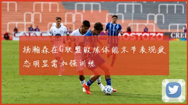 杨瀚森在G联盟锻炼体能末节表现疲态明显需加强训练