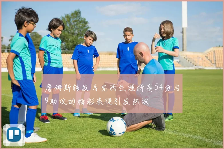 詹姆斯转发马克西生涯新高54分与9助攻的精彩表现引发热议