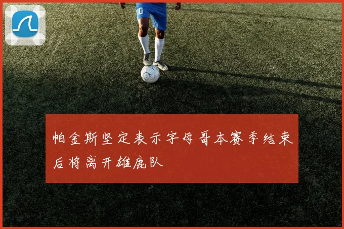 帕金斯坚定表示字母哥本赛季结束后将离开雄鹿队