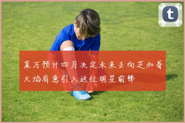 莱万预计四月决定未来去向芝加哥火焰有意引入这位明星前锋
