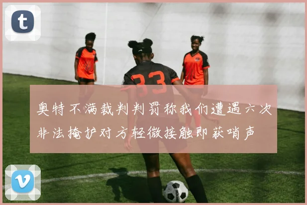 奥特不满裁判判罚称我们遭遇六次非法掩护对方轻微接触即获哨声
