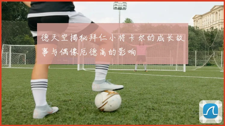 德天空揭秘拜仁小将卡尔的成长故事与偶像厄德高的影响