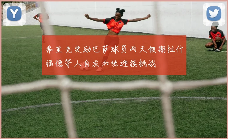 弗里克奖励巴萨球员两天假期拉什福德等人自发加练迎接挑战