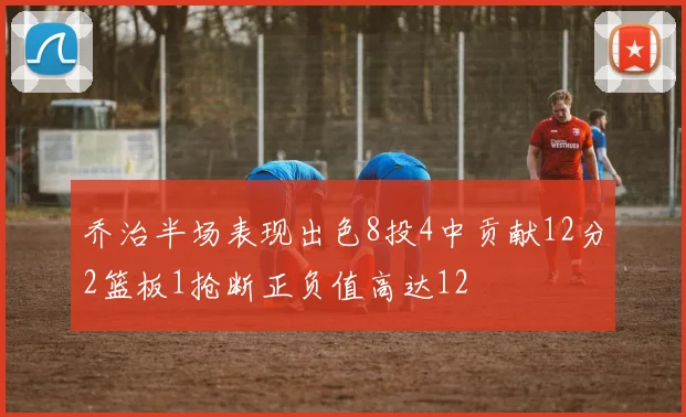 乔治半场表现出色8投4中贡献12分2篮板1抢断正负值高达12