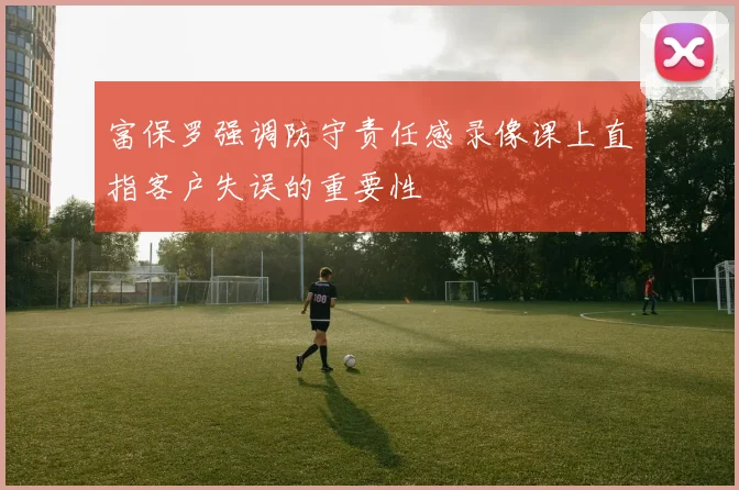 富保罗强调防守责任感录像课上直指客户失误的重要性