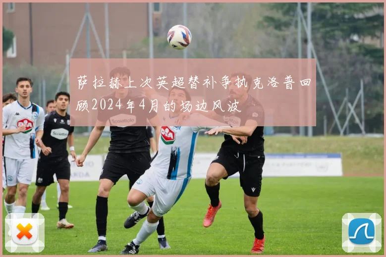 萨拉赫上次英超替补争执克洛普回顾2024年4月的场边风波