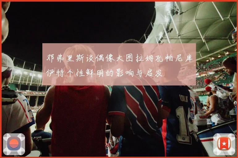 邓弗里斯谈偶像大图拉姆孔帕尼库伊特个性鲜明的影响与启发