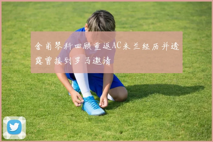 舍甫琴科回顾重返AC米兰经历并透露曾接到罗马邀请