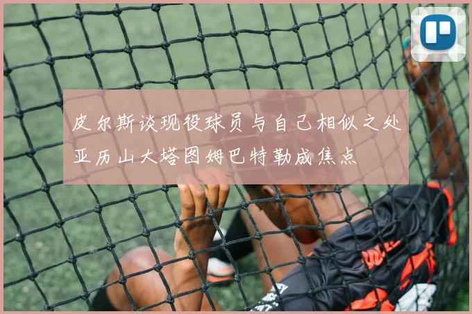 皮尔斯谈现役球员与自己相似之处亚历山大塔图姆巴特勒成焦点