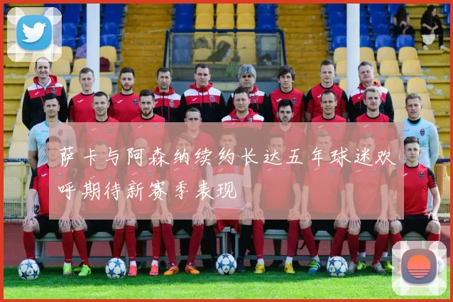 萨卡与阿森纳续约长达五年球迷欢呼期待新赛季表现