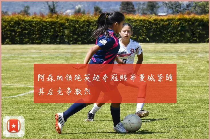 阿森纳领跑英超夺冠赔率曼城紧随其后竞争激烈