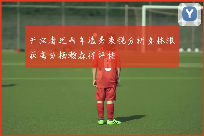 开拓者近两年选秀表现分析克林根获高分杨瀚森待评估