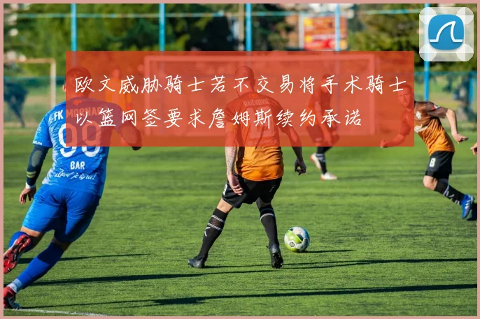 欧文威胁骑士若不交易将手术骑士以篮网签要求詹姆斯续约承诺
