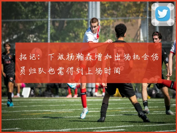 拓记：下放杨瀚森增加出场机会伤员归队也需得到上场时间