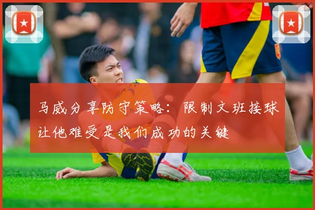 马威分享防守策略：限制文班接球让他难受是我们成功的关键