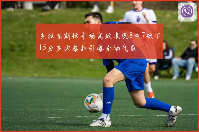 克拉克斯顿半场高效表现8中7砍下15分多次暴扣引爆全场气氛