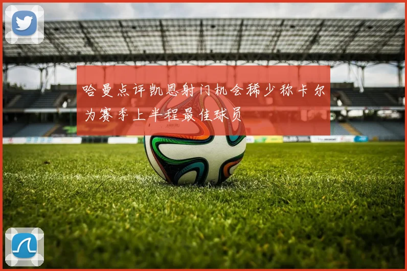 哈曼点评凯恩射门机会稀少称卡尔为赛季上半程最佳球员